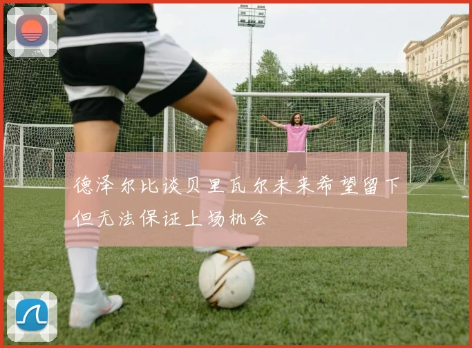 德泽尔比谈贝里瓦尔未来希望留下但无法保证上场机会